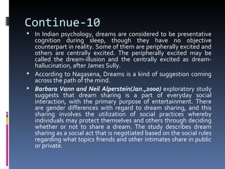 Continue-10
 In Indian psychology, dreams are considered to be presentative
  cognition during sleep, though they have no objective
  counterpart in reality. Some of them are peripherally excited and
  others are centrally excited. The peripherally excited may be
  called the dream-illusion and the centrally excited as dream-
  hallucination, after James Sully.
 According to Nagasena, Dreams is a kind of suggestion coming
  across the path of the mind.
 Barbara Vann and Neil Alperstein(Jan.,2000) exploratory study
  suggests that dream sharing is a part of everyday social
  interaction, with the primary purpose of entertainment. There
  are gender differences with regard to dream sharing, and this
  sharing involves the utilization of social practices whereby
  individuals may protect themselves and others through deciding
  whether or not to share a dream. The study describes dream
  sharing as a social act that is negotiated based on the social rules
  regarding what topics friends and other intimates share in public
  or private.
 