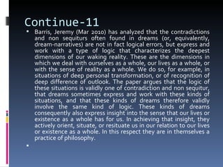 Continue-11
 Barris, Jeremy (Mar 2010) has analyzed that the contradictions
    and non sequiturs often found in dreams (or, equivalently,
    dream-narratives) are not in fact logical errors, but express and
    work with a type of logic that characterizes the deepest
    dimensions of our waking reality. These are the dimensions in
    which we deal with ourselves as a whole, our lives as a whole, or
    with the sense of reality as a whole. We do so, for example, in
    situations of deep personal transformation, or of recognition of
    deep difference of outlook. The paper argues that the logic of
    these situations is validly one of contradiction and non sequitur,
    that dreams sometimes express and work with these kinds of
    situations, and that these kinds of dreams therefore validly
    involve the same kind of logic. These kinds of dreams
    consequently also express insight into the sense that our lives or
    existence as a whole has for us. In achieving that insight, they
    actively orient, situate, or resituate us in our relation to our lives
    or existence as a whole. In this respect they are in themselves a
    practice of philosophy.

 