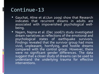 Continue-13
 Gauchat, Aline et al.(Jun 2009) show that Research
  indicates that recurrent dreams in adults are
  associated with impoverished psychological well-
  being.
 Najam, Najma et al. (Dec 2006)’s study investigated
  dream narratives as reflections of the emotional and
  psychological states of earthquake survivors.
  Findings revealed that the survivor group had more
  vivid, unpleasant, horrifying, and hostile dreams
  compared with the control group. However, there
  were no significant gender differences. The data
  suggest that a closer study of dreams can be used to
  understand the underlying trauma for effective
  interventions.
 