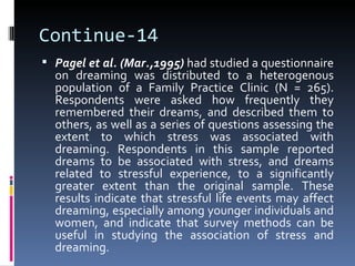 Continue-14
 Pagel et al. (Mar.,1995) had studied a questionnaire
  on dreaming was distributed to a heterogenous
  population of a Family Practice Clinic (N = 265).
  Respondents were asked how frequently they
  remembered their dreams, and described them to
  others, as well as a series of questions assessing the
  extent to which stress was associated with
  dreaming. Respondents in this sample reported
  dreams to be associated with stress, and dreams
  related to stressful experience, to a significantly
  greater extent than the original sample. These
  results indicate that stressful life events may affect
  dreaming, especially among younger individuals and
  women, and indicate that survey methods can be
  useful in studying the association of stress and
  dreaming.
 