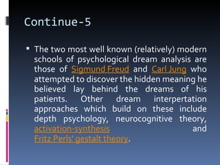 Continue-5

 The two most well known (relatively) modern
  schools of psychological dream analysis are
  those of Sigmund Freud and Carl Jung who
  attempted to discover the hidden meaning he
  believed lay behind the dreams of his
  patients. Other dream interpertation
  approaches which build on these include
  depth psychology, neurocognitive theory,
  activation-synthesis                   and
  Fritz Perls' gestalt theory.
 