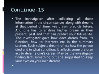Continue-15
 The      investigator after collecting all those
    information in the circumstances along with dreams
    at that period of time, yes dream predicts future.
    And one has to analyze his/her dream in their
    present, past and that can predict your future life.
    The investigator gave how does dream from, its
    function, how to interpret etc in the summary
    section. Such subjects dream reflect how the person
    died and in what condition. It reflects some pre-plan
    act to defame one’s career. May be the investigator
    finding lack something but she suggested to keep
    your eyes on your own dreams.

 