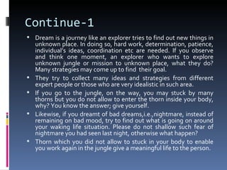 Continue-1
 Dream is a journey like an explorer tries to find out new things in
    unknown place. In doing so, hard work, determination, patience,
    individual’s ideas, coordination etc are needed. If you observe
    and think one moment, an explorer who wants to explore
    unknown jungle or mission to unknown place, what they do?
    Many strategies may come up to find their goal.
   They try to collect many ideas and strategies from different
    expert people or those who are very idealistic in such area.
   If you go to the jungle, on the way, you may stuck by many
    thorns but you do not allow to enter the thorn inside your body,
    why? You know the answer; give yourself.
   Likewise, if you dreamt of bad dreams,i.e.,nightmare, instead of
    remaining on bad mood, try to find out what is going on around
    your waking life situation. Please do not shallow such fear of
    nightmare you had seen last night, otherwise what happen?
   Thorn which you did not allow to stuck in your body to enable
    you work again in the jungle give a meaningful life to the person.
 