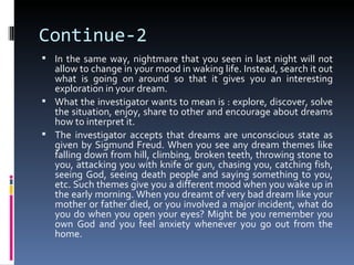 Continue-2
 In the same way, nightmare that you seen in last night will not
  allow to change in your mood in waking life. Instead, search it out
  what is going on around so that it gives you an interesting
  exploration in your dream.
 What the investigator wants to mean is : explore, discover, solve
  the situation, enjoy, share to other and encourage about dreams
  how to interpret it.
 The investigator accepts that dreams are unconscious state as
  given by Sigmund Freud. When you see any dream themes like
  falling down from hill, climbing, broken teeth, throwing stone to
  you, attacking you with knife or gun, chasing you, catching fish,
  seeing God, seeing death people and saying something to you,
  etc. Such themes give you a different mood when you wake up in
  the early morning. When you dreamt of very bad dream like your
  mother or father died, or you involved a major incident, what do
  you do when you open your eyes? Might be you remember you
  own God and you feel anxiety whenever you go out from the
  home.
 
