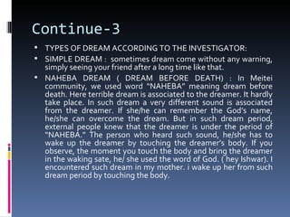 Continue-3
 TYPES OF DREAM ACCORDING TO THE INVESTIGATOR:
 SIMPLE DREAM : sometimes dream come without any warning,
  simply seeing your friend after a long time like that.
 NAHEBA DREAM ( DREAM BEFORE DEATH) : In Meitei
  community, we used word “NAHEBA” meaning dream before
  death. Here terrible dream is associated to the dreamer. It hardly
  take place. In such dream a very different sound is associated
  from the dreamer. If she/he can remember the God’s name,
  he/she can overcome the dream. But in such dream period,
  external people knew that the dreamer is under the period of
  “NAHEBA.” The person who heard such sound, he/she has to
  wake up the dreamer by touching the dreamer’s body. If you
  observe, the moment you touch the body and bring the dreamer
  in the waking sate, he/ she used the word of God. ( hey Ishwar). I
  encountered such dream in my mother. i wake up her from such
  dream period by touching the body.
 