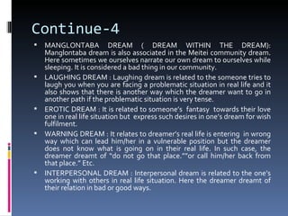 Continue-4
   MANGLONTABA DREAM ( DREAM WITHIN THE DREAM):
    Manglontaba dream is also associated in the Meitei community dream.
    Here sometimes we ourselves narrate our own dream to ourselves while
    sleeping. It is considered a bad thing in our community.
   LAUGHING DREAM : Laughing dream is related to the someone tries to
    laugh you when you are facing a problematic situation in real life and it
    also shows that there is another way which the dreamer want to go in
    another path if the problematic situation is very tense.
   EROTIC DREAM : It is related to someone’s fantasy towards their love
    one in real life situation but express such desires in one’s dream for wish
    fulfilment.
   WARNING DREAM : It relates to dreamer’s real life is entering in wrong
    way which can lead him/her in a vulnerable position but the dreamer
    does not know what is going on in their real life. In such case, the
    dreamer dreamt of “do not go that place.””or call him/her back from
    that place.” Etc.
   INTERPERSONAL DREAM : Interpersonal dream is related to the one’s
    working with others in real life situation. Here the dreamer dreamt of
    their relation in bad or good ways.
 