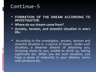 Continue-5
 FORMATION OF THE DREAM ACCORDING TO
  INVESTIGATOR:
 Where do our dream come from?
 Anxiety, tension, and stressful situation in one’s
  life :

 According to the investigator, anxiety, tension and
  stressful situation is a source of dream. Under such
  situation, a dreamer dreamt of attacking you,
  throwing stone to you, unable to climb up, seeing
  nightmare etc. When you are such situation, you
  have a sense of insecurity in your relation, worry
  with someone etc.
 