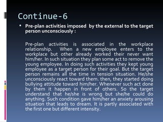Continue-6
 Pre-plan activities imposed by the external to the target
  person unconsciously :

  Pre-plan activities is associated in the workplace
  relationship. When a new employee enters to the
  workplace but other already worked their never want
  him/her. In such situation they plan some act to remove the
  young employee. In doing such activities they kept young
  employee as a target person for their goal. But the target
  person remains all the time in tension situation. He/she
  unconsciously react toward them. then, they started doing
  bullying attitude toward him/her. Whenever such act done
  by them it happen in front of others. So the target
  understand that he/she is wrong but she/he could do
  anything. Such condition gave him/her an anxiety arousing
  situation that leads to dream. It is partly associated with
  the first one but different intensity.
 