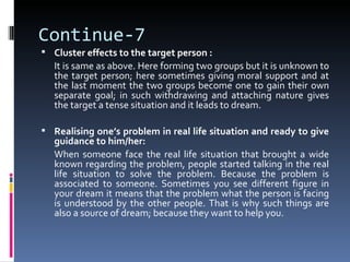 Continue-7
 Cluster effects to the target person :
   It is same as above. Here forming two groups but it is unknown to
   the target person; here sometimes giving moral support and at
   the last moment the two groups become one to gain their own
   separate goal; in such withdrawing and attaching nature gives
   the target a tense situation and it leads to dream.

 Realising one’s problem in real life situation and ready to give
   guidance to him/her:
   When someone face the real life situation that brought a wide
   known regarding the problem, people started talking in the real
   life situation to solve the problem. Because the problem is
   associated to someone. Sometimes you see different figure in
   your dream it means that the problem what the person is facing
   is understood by the other people. That is why such things are
   also a source of dream; because they want to help you.
 