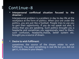 Continue-8
 Interpersonal conflictual situation focused to the
  dreamer :
  Interpersonal problem is a problem in day to day life at the
  workplace at the form of politics. When your are under the
  politics, you are just like a football. People tries to use you
  to gain their opportunity. If you do not speak out also, it
  shows that you are speaking. Such politics brought you a
  headache and sometimes you aggressively react to them.
  such confusion, headache,chaose, belief system etc.
  brought you a source of dream.

 Desire to wish fulfilment:
  sometimes the source of the dream relate to wish
  fulfilment. You want something in real life but you did not
  get it ; it shows in your dream.
 