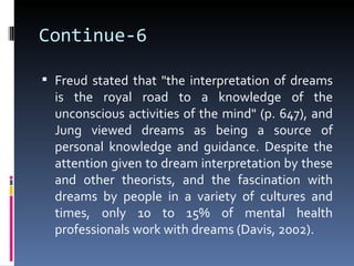 Continue-6

 Freud stated that "the interpretation of dreams
  is the royal road to a knowledge of the
  unconscious activities of the mind" (p. 647), and
  Jung viewed dreams as being a source of
  personal knowledge and guidance. Despite the
  attention given to dream interpretation by these
  and other theorists, and the fascination with
  dreams by people in a variety of cultures and
  times, only 10 to 15% of mental health
  professionals work with dreams (Davis, 2002).
 