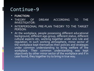 Continue-9
 FUNCTION:
 THEORY    OF        DREAM      ACCORDING        TO     THE
  INVESTIGATOR:
 INTERPERSONAL PRE-PLAN THEORY TO THE TARGET
  PERSON:
 At the workplace, people possessing different educational
  background, different age-group, different status, different
  cultural aspects etc, working together under one rule and
  regulation. In such working atmosphere, minor sector of
  the workplace kept themselves their policies and strategies
  under common understanding to bring welfare of the
  workplace. Their common understanding was kept
  objectively by other minor sector of the workplace and if in
  case found, they together try to bring in true way.
 