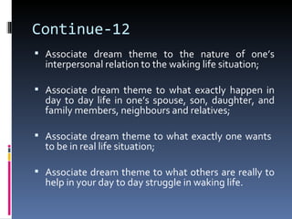 Continue-12
 Associate dream theme to the nature of one’s
  interpersonal relation to the waking life situation;

 Associate dream theme to what exactly happen in
  day to day life in one’s spouse, son, daughter, and
  family members, neighbours and relatives;

 Associate dream theme to what exactly one wants
  to be in real life situation;

 Associate dream theme to what others are really to
  help in your day to day struggle in waking life.
 