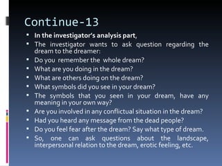 Continue-13
 In the investigator’s analysis part,
 The investigator wants to ask question regarding the
    dream to the dreamer:
   Do you remember the whole dream?
   What are you doing in the dream?
   What are others doing on the dream?
   What symbols did you see in your dream?
   The symbols that you seen in your dream, have any
    meaning in your own way?
   Are you involved in any conflictual situation in the dream?
   Had you heard any message from the dead people?
   Do you feel fear after the dream? Say what type of dream.
   So, one can ask questions about the landscape,
    interpersonal relation to the dream, erotic feeling, etc.
 