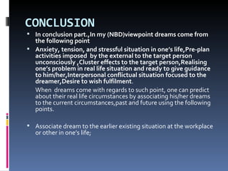 CONCLUSION
 In conclusion part.,In my (NBD)viewpoint dreams come from
  the following point
 Anxiety, tension, and stressful situation in one’s life,Pre-plan
  activities imposed by the external to the target person
  unconsciously ,Cluster effects to the target person,Realising
  one’s problem in real life situation and ready to give guidance
  to him/her,Interpersonal conflictual situation focused to the
  dreamer,Desire to wish fulfilment.
  When dreams come with regards to such point, one can predict
  about their real life circumstances by associating his/her dreams
  to the current circumstances,past and future using the following
  points.

 Associate dream to the earlier existing situation at the workplace
   or other in one’s life;
 