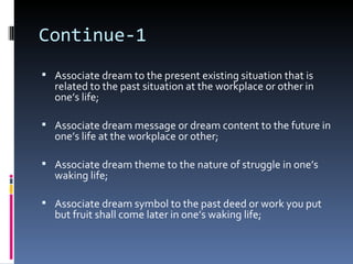 Continue-1
 Associate dream to the present existing situation that is
  related to the past situation at the workplace or other in
  one’s life;

 Associate dream message or dream content to the future in
  one’s life at the workplace or other;

 Associate dream theme to the nature of struggle in one’s
  waking life;

 Associate dream symbol to the past deed or work you put
  but fruit shall come later in one’s waking life;
 