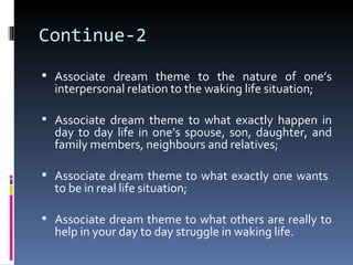 Continue-2
 Associate dream theme to the nature of one’s
  interpersonal relation to the waking life situation;

 Associate dream theme to what exactly happen in
  day to day life in one’s spouse, son, daughter, and
  family members, neighbours and relatives;

 Associate dream theme to what exactly one wants
  to be in real life situation;

 Associate dream theme to what others are really to
  help in your day to day struggle in waking life.
 