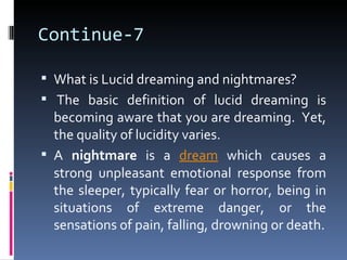 Continue-7

 What is Lucid dreaming and nightmares?
 The basic definition of lucid dreaming is
  becoming aware that you are dreaming. Yet,
  the quality of lucidity varies.
 A nightmare is a dream which causes a
  strong unpleasant emotional response from
  the sleeper, typically fear or horror, being in
  situations of extreme danger, or the
  sensations of pain, falling, drowning or death.
 
