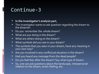 Continue-3
 In the investigator’s analysis part,
 The investigator wants to ask question regarding the dream to
    the dreamer:
   Do you remember the whole dream?
   What are you doing in the dream?
   What are others doing on the dream?
   What symbols did you see in your dream?
   The symbols that you seen in your dream, have any meaning in
    your own way?
   Are you involved in any conflictual situation in the dream?
   Had you heard any message from the dead people?
   Do you feel fear after the dream? Say what type of dream.
   So, one can ask questions about the landscape, interpersonal
    relation to the dream, erotic feeling, etc.
 