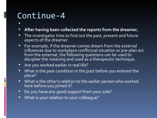 Continue-4

 After having been collected the reports from the dreamer,
 The investigator tries to find out the past, present and future
    aspects of the dreamer.
   For example, if the dreamer comes dream from the external
    influences due to workplace conflictual situation or pre-plan act
    from the external, the following questions can be used to
    decipher the meaning and used as a therapeutic technique.
   Are you worked earlier in real life?
   What is the past condition in the post before you entered the
    place?
   What is the other’s relation to the earlier person who worked
    here before you joined it?
   Do you have any good support from your side?
   What is your relation to your colleague?
 