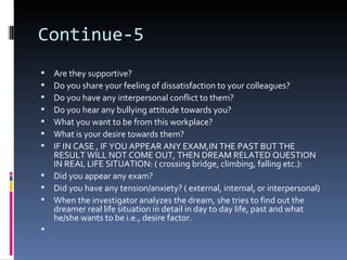 Continue-5
 Are they supportive?
 Do you share your feeling of dissatisfaction to your colleagues?
 Do you have any interpersonal conflict to them?
 Do you hear any bullying attitude towards you?
 What you want to be from this workplace?
 What is your desire towards them?
 IF IN CASE , IF YOU APPEAR ANY EXAM,IN THE PAST BUT THE
  RESULT WILL NOT COME OUT, THEN DREAM RELATED QUESTION
  IN REAL LIFE SITUATION: ( crossing bridge, climbing, falling etc.):
 Did you appear any exam?
 Did you have any tension/anxiety? ( external, internal, or interpersonal)
 When the investigator analyzes the dream, she tries to find out the
  dreamer real life situation in detail in day to day life, past and what
  he/she wants to be i.e., desire factor.

 