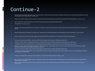 Continue-2
   Bernstein, Daniel M.; Roberts, Brent(Mar.,1995). Assessing dreams through self-report questionnaires: Relations with past research and personality.Dreaming: Journal of
    the Association for the Study of Dreams. Vol 5(1) 13-27.

   Barbara Vann and Neil Alperstein( June,2000).Dream Sharing as Social Interaction.Dreaming: Journal of the Association for the Study of Dreams. Vol 10(2) 111-119.

   Bert O. States (Dec.,2000).Dream Bizarreness and Inner Thought. Dreaming: Journal of the Association for the
   Study of Dreams. Vol 10(4) 179-192.

   Bulkeley, Kelly; Hartmann, Ernest (Sep 2011). Big dreams: An analysis using central image intensity, content analysis, and word searches. Dreaming, Vol 21(3), Sep 2011,
    157-167.

   Blagrove, Mark; Bell, Emma; Wilkinson, Amy (Dec 2010). Association of lucid dreaming frequency with Stroop task performance. Dreaming, Vol 20(4), 280-287.

   Barcaro, Umberto; Rizzi, Pietro (sep 2008). Usefulness of the analysis of links among dream sources in therapy. Dreaming, Vol 18(3),139-157.

   Cariola, Laura Annamaria (2008 Mar). A structural and functional analysis of dream narratives. Dreaming. Vol 18(1) 16-26.
   Cheniaux, E. (2006). Dreams: integrating psychoanalytic and neuroscientific views. Revista de Psiquiatria do Rio Grande do Sul, 28(2):169-177
   Cook, Roger F.(Jun 2011). Correspondences in visual imaging and spatial orientation in dreaming and film viewing. Dreaming, Vol 21(2), 89-104.
   Cukrowicz, Kelly C.; Otamendi, Ainhoa; Pinto, Jennifer V.; Bernert, Rebecca A.; Krakow, Barry; Joiner, Thomas E., Jr. (Mar 2006). The impact of insomnia and sleep
    disturbances on depression and suicidality.Dreaming, Vol 16(1),1-10.
   Cariola, Laura Annamaria (Mar 2008). A structural and functional analysis of dream narratives. Dreaming, Vol 18(1),16-26.
   Crugnola, Cristina Riva; Maggiolini, Alfio; Caprin, Claudia; Martini, Cinzia De; Giudici, Federica (Sep 2008). Dream content of 10- to 11-year-old preadolescent boys and
    girls. Dreaming, Vol 18(3),201-216.

   Dreisbach, Christopher (Dec 2008). Dreams and revelations: A critical look at Kelsey. Dreaming, Vol 18(4),257-266.

   Davis, Joanne L.; Byrd, Patricia; Rhudy, Jamie L.; Wright, David C. (Dec.2007). Characteristics of chronic nightmares in a trauma-exposed treatment-seeking sample.
    Dreaming, Vol 17(4),187-198.
   DeCicco, Teresa L. (Dec 2007). What is the story telling? Examining discovery with the storytelling method (TSM) and testing with a control group. Dreaming, Vol
    17(4),227-238.
 