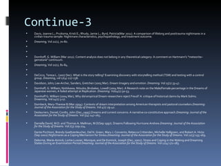 Continue-3
   Davis, Joanne L.; Pruiksma, Kristi E.; Rhudy, Jamie L.; Byrd, Patricia(Mar 2011). A comparison of lifelong and posttrauma nightmares in a
    civilian trauma sample: Nightmare characteristics, psychopathology, and treatment outcome.
   Dreaming, Vol 21(1), 70-80.


   Domhoff, G. William (Mar 2011). Content analysis does not belong in any theoretical category: A comment on Hartmann's "meteorite–
    gemstone" continuum.
   Dreaming, Vol 21(1), 81-84.

   DeCicco, Teresa L. (2007 Dec). What is the story telling? Examining discovery with storytelling method (TSM) and testing with a control
    group. Dreaming, vol 17(4) 227-238.
   Davidson, John; Lee-Archer, Sanders, Gretchen (2005 Mar). Dream Imagery and emotion. Dreaming. Vol 15(1) 33-47.
   Domhoff, G. William; Nishikawa, Nitsuko; Brubaker, Lowell (2004 Mar). A Research note on the Male/Female percentage in the Dreams of
    Japanese women; A failed attempt at Replication. Dreaming. Vol14(1) 50-53.
   Domhoff G. William (2004 Mar), Why did empirical Dream researchers reject Freud? A critique of historical claims by Mark Solms.
    Dreaming. Vol 14(1) 3-17.
   Dombeck, Mary-Therese B (Mar.1994). Contexts of dream interpretation among American therapists and pastoral counselors.Dreaming:
    Journal of the Association for the Study of Dreams. Vol 4(1) 29-42.
   Deslauriers, Daniel; Cordts, John (Dec.,1995).Dreams and current concerns: A narrative co-constitutive approach.Dreaming: Journal of the
    Association for the Study of Dreams. Vol 5(4) 247-265.

   Daniella David, M.D. and Thomas A. Mellman, M.D(Sep 1997). Dreams Following Hurricane Andrew.Dreaming: Journal of the Association
    for the Study of Dreams. Vol 7(3) 209-214.
    Dante Picchioni, Brandy Goeltzenleucher, Del N. Green, Mary J. Convento, Rebecca Crittenden, Michelle Hallgreen, and Robert A. Hicks
    (Sep 2002).Nightmares as a Coping Mechanism for Stress.Dreaming: Journal of the Association for the Study of Dreams. Vol 12(3) 155-169.
   Delorme, Marie-Annick; Lortie-Lussier, Monique; and De Koninck, Joseph (Dec.,2002). Stress and Coping in the Waking and Dreaming
    States During an Examination Period Dreaming: Journal of the Association for the Study of Dreams. Vol 12(4) 171-183.
 