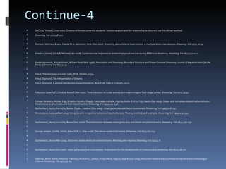 Continue-4
   DeCicco, Teresa L. (Jun 2007). Dreams of female university students: Content analysis and the relationship to discovery via the Ullman method.
   Dreaming, Vol 17(2),98-112.

   Dumont, Mathieu; Braun, Claude M. J.; Guimond, Anik (Mar 2007). Dreaming and unilateral brain lesions: A multiple lesion case analysis. Dreaming, Vol 17(1), 20-34.

   Erlacher, Daniel; Schredl, Michael( Jun 2008). Cardiovascular responses to dreamed physical exercise during REM lucid dreaming. Dreaming, Vol 18(2),112-121.

   Ernest Hartmann, Rachel Rosen, William Rand (Mar 1998). Personality and Dreaming: Boundary Structure and Dream Content.Dreaming: Journal of the Association for the
    Study of Dreams. Vol 8(1) 31-39.

   Freud, "Introductory Lectures" 1966, W.W. Norton, p.334
   Freud, Sigmund, The Interpretation of Dreams.
   Freud, Sigmund, A general introduction to psychoanalysis, New York: Boni & Liveright, 1920.

   Fedyszyn, Isabella E.; Conduit, Russell (Mar 2007). Tone induction of ocular activity and dream imagery from stage 2 sleep. Dreaming, Vol 17(1), 35-47.

   Furuya, Hirokazu; Ikezoe, Koji; Shigeto, Hiroshi; Ohyagi, Yasumasa; Arahata, Hajime; Araki, Ei-ichi; Fujii, Naoki (Dec 2009). Sleep- and non-sleep-related hallucinations—
    Relationship to ghost tales and their classifications. Dreaming, Vol 19(4),232-238.
   Gackenbach, Jayne; Kuruvilla, Beena; Dopko, Raelyne (Dec 2009). Video game play and dream bizarreness. Dreaming, Vol 19(4),218-231.
   Montangero, Jacques(Dec 2009). Using dreams in cognitive behavioral psychotherapy: Theory, method, and examples. Dreaming, Vol 19(4),239-254.

   Gackenbach, Jayne; Kuruvilla, Beena (Dec 2008). The relationship between video game play and threat simulation dreams. Dreaming, Vol 18(4),236-256.

   George-Joseph, Gizelle; Smith, Edward W. L. (Sep 2008). The dream world in Dominica. Dreaming, Vol 18(3),167-174.

   Gackenbach, Jayne (Mar 2009). Electronic media and lucid-control dreams: Morning after reports. Dreaming, Vol 19(1),1-6.

   Gackenbach, Jayne (Jun 2006). Video game play and lucid dreams: Implications for the development of consciousness. Dreaming, Vol 16(2), 96-110.

   Gauchat, Aline; Zadra, Antonio; Tremblay, Richard E.; Zelazo, Philip David; Séguin, Jean R. (Jun 2009). Recurrent dreams and psychosocial adjustment in preteenaged
    children. Dreaming, Vol 19(2),75-84.
 