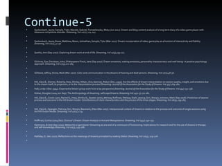 Continue-5
   Gackenbach, Jayne; Sample, Tyler; Mandel, Gabriel; Tomashewsky, Misty (Jun 2011). Dream and blog content analysis of a long term diary of a video game player with
    obsessive compulsive disorder. Dreaming, Vol 21(2), 124-147.

   Gackenbach, Jayne; Rosie, Matthew; Bown, Johnathan; Sample, Tyler (Mar 2011). Dream incorporation of video-game play as a function of interactivity and fidelity.
    Dreaming, Vol 21(1), 32-50.

   Goelitz, Ann (Sep 2007). Exploring dream work at end of life. Dreaming, Vol 17(3),159-171.

   Gilchrist, Sue; Davidson, John; Shakespeare-Finch, Jane (Sep 2007). Dream emotions, waking emotions, personality characteristics and well-being--A positive psychology
    approach. Dreaming, Vol 17(3),172-185.

   Gilliland, Jeffrey; Stone, Mark (Mar 2007). Color and communication in the dreams of hearing and deaf persons. Dreaming, Vol 17(1),48-56.

   Hill, Clara E.; Diemer, Roberta; Hess, Shirley; Hillyer, Ann; Seeman, Robyn (Dec.,1993). Are the effects of dream interpretation on session quality, insight, and emotions due
    to the dream itself, to projection, or to the interpretation process?Dreaming: Journal of the Association for the Study of Dreams. Vol 3(4) 269-280.
   Hall, Linda J (Dec 1994). Experiential dream group work from a lay perspective.Dreaming: Journal of the Association for the Study of Dreams. Vol 4(4) 231-236.
   Hollan, Douglas (2004 Jun-Sep). The Anthropology of dreaming: selfscape Dreams. Dreaming.Vol 14(2-3) 170-182.
   Hill, Clara E.; Crook-Lyon, Rachel E.; Hess, Shirley A.; Goates-Jones, Melissa; Roffman, Melissa; Stahl, Jessica; Sim, Wonjin; Johnson, Mark (Sep 2006). Prediction of session
    process and outcome in the Hill dream model: Contributions of client characteristics and the process of the three stages. Dreaming, Vol 16(3), 159-185.

   Hill, Clara E.; Spangler, Patricia; Sim, Wonjin; Baumann, Ellen (Mar 2007). Interpersonal content of dreams in relation to the process and outcome of single sessions using
    the Hill Dream Model. Dreaming, Vol 17(1), 1-19.

   Hoffman, Curtiss (2004 Dec). Dumuzi’s Dream: Dream Analysis in Ancient Mesopotamia. Dreaming, Vol 14(4) 240-251.
   Hartmann, Ernest (Sep 2010). Meteorite or gemstone? Dreaming as one end of a continuum of functioning: Implications for research and for the use of dreams in therapy
    and self-knowledge.Dreaming, Vol 20(3), 149-168.

   Halliday, G. (dec 2010). Reflections on the meanings of dreams prompted by reading Stekel. Dreaming, Vol 20(4), 219-226.

 