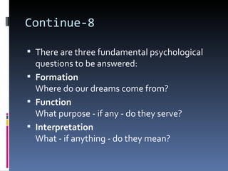 Continue-8

 There are three fundamental psychological
  questions to be answered:
 Formation
  Where do our dreams come from?
 Function
  What purpose - if any - do they serve?
 Interpretation
  What - if anything - do they mean?
 
