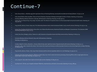Continue-7
   Kahn, David; Hobson, J. Allan(Sep 1993) Self-organization theory of dreaming.Dreaming: Journal of the Association for the Study of Dreams. Vol 3(3) 151-178.

    Kahn, David; Hobson, Allan (2005 Mar). Theory of mind in Dreaming: Awareness of feelings and thoughts of others in Dreams. Dreaming. Vol 15(1) 48-57.
   Kozmova, Miloslava; Wolman, Richard N. (2006 sep). Self Awareness in dreaming. Dreaming, Vol 16(3) 196-214.
   Kuiken, Don; Lee, Ming-Ni; Eng, Tracy; Singh, Terry (Dec 2006). The influence of impactful dreams on self-perceptual depth and spiritual transformation. Dreaming, Vol
    16(4),258-279.

   King, David B.; DeCicco, Teresa L.(Sep 2007). The relationships between dream content and physical health, mood, and self-construal. Dreaming, Vol 17(3),127-139.

   Kuiken, Don; Chudleigh, Michelle; Racher, Devon (Dec 2010). Bilateral Eye Movements, Attentional Flexibility and Metaphor Comprehension: The Substrate of REM
    Dreaming? Dreaming, Vol 20(4), 227-247.

   Kuiken, Don; Dunn, Shelagh; LoVerso, Tatiana (Jun 2008). Expressive writing about dreams that follow trauma and loss. Dreaming, Vol 18(2),77-93.

   Kozmová, Miloslava; Wolman, Richard N. (Sep 2006). Self-awareness in dreaming.
   Dreaming, Vol 16(3),196-214.

   Knudson, Roger M.; Adame, Alexandra L.; Finocan, Gillian M.(Sep 2006). Significant dreams: Repositioning the self narrative.Dreaming, Vol 16(3),215-222.
   Koet, Bart J. (Dec 2008). It started with a dream: Paul's dream (Acts 16,9?10) and Aeneas as a biblical example of dreams as intercultural legitimation strategy. Dreaming,
    Vol 18(4),267-279.

   King, David B.; DeCicco, Teresa L. (Dec 2009). Dream relevance and the continuity hypothesis: Believe it or not? Dreaming, Vol 19(4),207-217.

   Kookoolis, Anna; Pace-Schott, Edward F.; McNamara, Patrick (Sep 2010). Dream content and memory processing: Dream lag effects within a single night and across
    several nights: A pilot study. Dreaming, Vol 20(3),211-217.

   Lewis, Jacquie E. (Sep 2008). Dream reports of animal rights activists. Dreaming, Vol 18(3),181-200.

   Lee, Raymond L. M.( Dec 2010). Forgotten fantasies? Modernity, reenchantment, and dream consciousness. Dreaming, Vol 20(4), 288-304.

 