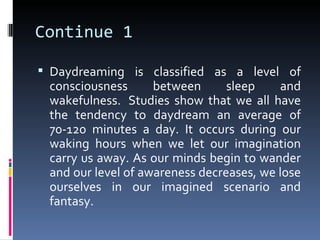 Continue 1

 Daydreaming is classified as a level of
 consciousness      between      sleep    and
 wakefulness. Studies show that we all have
 the tendency to daydream an average of
 70-120 minutes a day. It occurs during our
 waking hours when we let our imagination
 carry us away. As our minds begin to wander
 and our level of awareness decreases, we lose
 ourselves in our imagined scenario and
 fantasy.
 