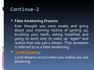 Continue-2

 False Awakening Dreams:
  Ever thought you were awake and going
  about your morning routine of getting up,
  brushing your teeth, eating breakfast and
  going to work only to wake up "again" and
  realize that was just a dream. That sensation
  is referred to as a false awakening.
 Lucid Dreams :
  Lucid dreams occurs when you realize you are
  dreaming.
 