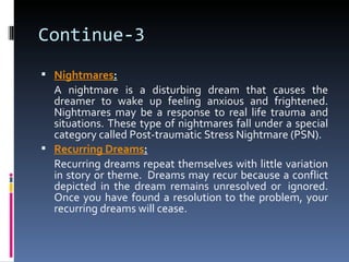 Continue-3
 Nightmares:
  A nightmare is a disturbing dream that causes the
  dreamer to wake up feeling anxious and frightened.
  Nightmares may be a response to real life trauma and
  situations. These type of nightmares fall under a special
  category called Post-traumatic Stress Nightmare (PSN).
 Recurring Dreams:
  Recurring dreams repeat themselves with little variation
  in story or theme. Dreams may recur because a conflict
  depicted in the dream remains unresolved or ignored.
  Once you have found a resolution to the problem, your
  recurring dreams will cease.
 