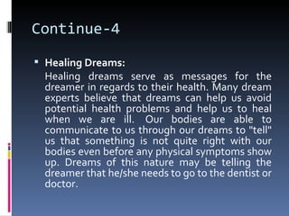 Continue-4
 Healing Dreams:
  Healing dreams serve as messages for the
  dreamer in regards to their health. Many dream
  experts believe that dreams can help us avoid
  potential health problems and help us to heal
  when we are ill. Our bodies are able to
  communicate to us through our dreams to "tell"
  us that something is not quite right with our
  bodies even before any physical symptoms show
  up. Dreams of this nature may be telling the
  dreamer that he/she needs to go to the dentist or
  doctor.
 