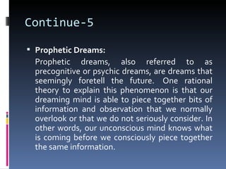 Continue-5

 Prophetic Dreams:
  Prophetic dreams, also referred to as
  precognitive or psychic dreams, are dreams that
  seemingly foretell the future. One rational
  theory to explain this phenomenon is that our
  dreaming mind is able to piece together bits of
  information and observation that we normally
  overlook or that we do not seriously consider. In
  other words, our unconscious mind knows what
  is coming before we consciously piece together
  the same information.
 
