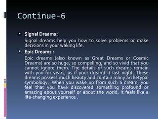 Continue-6
 Signal Dreams :
  Signal dreams help you how to solve problems or make
  decisions in your waking life.
 Epic Dreams :
  Epic dreams (also known as Great Dreams or Cosmic
  Dreams) are so huge, so compelling, and so vivid that you
  cannot ignore them. The details of such dreams remain
  with you for years, as if your dreamt it last night. These
  dreams possess much beauty and contain many archetypal
  symbology. When you wake up from such a dream, you
  feel that you have discovered something profound or
  amazing about yourself or about the world. It feels like a
  life-changing experience .
 