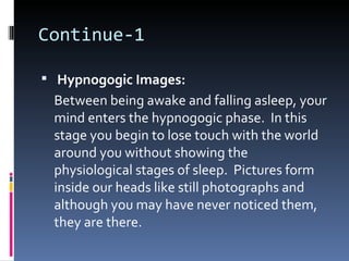 Continue-1

 Hypnogogic Images:
 Between being awake and falling asleep, your
 mind enters the hypnogogic phase. In this
 stage you begin to lose touch with the world
 around you without showing the
 physiological stages of sleep. Pictures form
 inside our heads like still photographs and
 although you may have never noticed them,
 they are there.
 