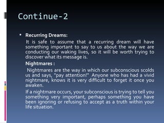 Continue-2
 Recurring Dreams:
  It is safe to assume that a recurring dream will have
  something important to say to us about the way we are
  conducting our waking lives, so it will be worth trying to
  discover what its message is.
  Nightmares :
   Nightmares are the way in which our subconscious scolds
  us and says, "pay attention!" Anyone who has had a vivid
  nightmare, knows it is very difficult to forget it once you
  awaken.
  If a nightmare occurs, your subconscious is trying to tell you
  something very important, perhaps something you have
  been ignoring or refusing to accept as a truth within your
  life situation.
 
