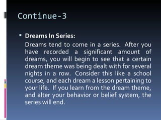 Continue-3

 Dreams In Series:
  Dreams tend to come in a series. After you
  have recorded a significant amount of
  dreams, you will begin to see that a certain
  dream theme was being dealt with for several
  nights in a row. Consider this like a school
  course, and each dream a lesson pertaining to
  your life. If you learn from the dream theme,
  and alter your behavior or belief system, the
  series will end.
 