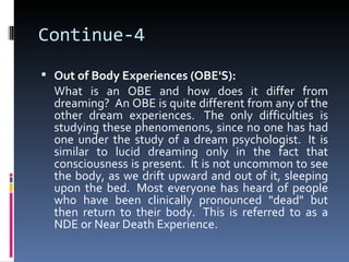Continue-4
 Out of Body Experiences (OBE'S):
  What is an OBE and how does it differ from
  dreaming? An OBE is quite different from any of the
  other dream experiences. The only difficulties is
  studying these phenomenons, since no one has had
  one under the study of a dream psychologist. It is
  similar to lucid dreaming only in the fact that
  consciousness is present. It is not uncommon to see
  the body, as we drift upward and out of it, sleeping
  upon the bed. Most everyone has heard of people
  who have been clinically pronounced "dead" but
  then return to their body. This is referred to as a
  NDE or Near Death Experience.
 