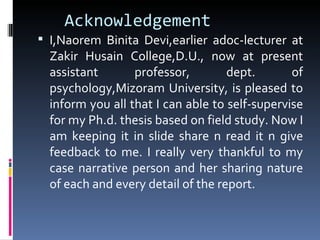 Acknowledgement
 I,Naorem Binita Devi,earlier adoc-lecturer at
  Zakir Husain College,D.U., now at present
  assistant       professor,        dept.       of
  psychology,Mizoram University, is pleased to
  inform you all that I can able to self-supervise
  for my Ph.d. thesis based on field study. Now I
  am keeping it in slide share n read it n give
  feedback to me. I really very thankful to my
  case narrative person and her sharing nature
  of each and every detail of the report.
 