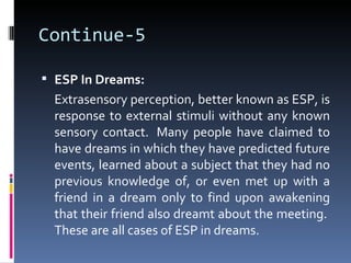 Continue-5

 ESP In Dreams:
  Extrasensory perception, better known as ESP, is
  response to external stimuli without any known
  sensory contact. Many people have claimed to
  have dreams in which they have predicted future
  events, learned about a subject that they had no
  previous knowledge of, or even met up with a
  friend in a dream only to find upon awakening
  that their friend also dreamt about the meeting.
  These are all cases of ESP in dreams.
 
