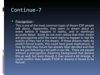 Continue-7
 Precognition –
  This is one of the most common types of dream ESP people
  talk about. Apparently, they seem to dream about an
  event before it happens in reality, and in startlingly
  accurate detail. Some do not even realize that their dream
  are precognitive until the event starts to happen in real life
  exactly as they had in the dream. If these dreams really do
  predict future events, this could have great implications. It
  may be that they future has already been decided and that
  we are just following a set path in our life. There are people
  without a precognitive dreaming background that believe
  this as well, but even though it may sound a bit strange, it
  could confirm their beliefs if ESP in dreams in found to be
  factual.
 