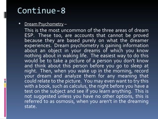 Continue-8
 Dream Psychometry –
  This is the most uncommon of the three areas of dream
  ESP. These too, are accounts that cannot be proved
  because they are based purely on what the dreamer
  experiences. Dream psychometry is gaining information
  about an object in your dreams of which you know
  nothing about in waking life. The easiest way to do this
  would be to take a picture of a person you don't know
  and think about this person before you go to sleep at
  night. Then, when you wake up in the morning, record
  your dream and analyze them for any meaning that
  could relate to the picture. You may even want to try this
  with a book, such as calculus, the night before you have a
  test on the subject and see if you learn anything. This is
  not suggested unless you have no other options, this is
  referred to as osmosis, when you aren't in the dreaming
  state.
 