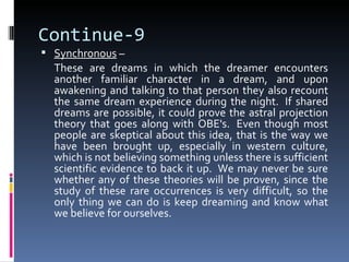 Continue-9
 Synchronous –
  These are dreams in which the dreamer encounters
  another familiar character in a dream, and upon
  awakening and talking to that person they also recount
  the same dream experience during the night. If shared
  dreams are possible, it could prove the astral projection
  theory that goes along with OBE's. Even though most
  people are skeptical about this idea, that is the way we
  have been brought up, especially in western culture,
  which is not believing something unless there is sufficient
  scientific evidence to back it up. We may never be sure
  whether any of these theories will be proven, since the
  study of these rare occurrences is very difficult, so the
  only thing we can do is keep dreaming and know what
  we believe for ourselves.
 