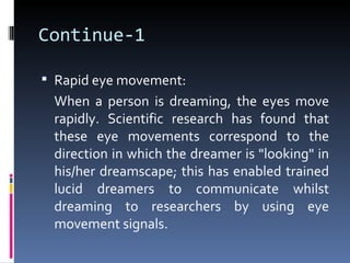 Continue-1

 Rapid eye movement:
 When a person is dreaming, the eyes move
 rapidly. Scientific research has found that
 these eye movements correspond to the
 direction in which the dreamer is "looking" in
 his/her dreamscape; this has enabled trained
 lucid dreamers to communicate whilst
 dreaming to researchers by using eye
 movement signals.
 