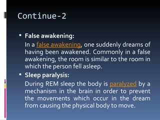 Continue-2

 False awakening:
  In a false awakening, one suddenly dreams of
  having been awakened. Commonly in a false
  awakening, the room is similar to the room in
  which the person fell asleep.
 Sleep paralysis:
  During REM sleep the body is paralyzed by a
  mechanism in the brain in order to prevent
  the movements which occur in the dream
  from causing the physical body to move.
 