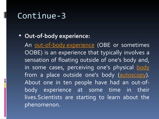Continue-3

 Out-of-body experience:
  An out-of-body experience (OBE or sometimes
  OOBE) is an experience that typically involves a
  sensation of floating outside of one's body and,
  in some cases, perceiving one's physical body
  from a place outside one's body (autoscopy).
  About one in ten people have had an out-of-
  body experience at some time in their
  lives.Scientists are starting to learn about the
  phenomenon.
 