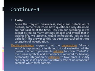 Continue-4
 Rarity:
  Given the frequent bizarreness, illogic and dislocation of
  dreams, some researchers have questioned why dreamers
  are not lucid all of the time. How can our dreaming selves
  accept as real so many settings, images and events that in
  waking life, we assume, would immediately jolt us into
  disbelief? The answer to this has been approached in three
  categories of investigation.
Depth psychology suggests that the unconscious “dream-
  work” is repressing or inhibiting critical evaluation of the
  dream in order to perform its salutary function. “Belief” in
  the dream symbols and experience is required for healing,
  personality integration or catharsis to take place. Lucidity
  can only arise if a person is relatively free of un-reconciled
  conflicts which form barriers.
 